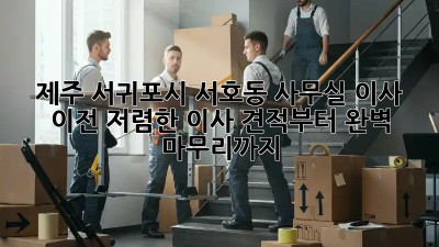 제주 서귀포시 서호동 사무실 이사 이전: 저렴한 이사 견적부터 완벽 마무리까지!